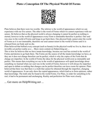 Plato s Conception Of The Physical World Of Forms
Plato believes that there were two worlds. The inferior is the world of appearances which we can
experience with our five senses. The other is the word of Forms which we cannot experience with our
senses. He believes that as the physical world is always changing it cannot be perfect as nothing is
eternal, however in the world of appearances every Form is immutable therefore is perfect. Our soul
was once in the world of Forms and longs to go back there. Our physical body cannot enter the world
of Forms as it is not immutable, therefore our soul cannot return to the world of forms until it is
released from our body and we die.
Plato believed that behind every concept (such as beauty) in the physical world we live in, there is an
invisible yet perfect reality as a ... Show more content on Helpwriting.net ...
This is how he believes that we have innate knowledge, because our soul has existed in the world of
Forms and desires to go back there. The Forms are the source of all the innate knowledge we have, as
they are it does not change therefore can be perfect, which is why the copies of the Form that do
change are imperfect. In the world of Forms the ideas for the physical world exist as immutable and
perfect. This means that everything we see in the world of appearances will spark knowledge about
something we learned when our soul was in the world of Forms; however it will always be imperfect
and open to debate as nothing that changes can be perfect therefore can leave room for opinion. Plato
believed that there was that there is a truth that cannot be obtained through the imperfect, changing
world of appearances. It can only show the copied appearances, which lead us to form opinions, rather
than knowledge. The truth only be found in the world Forms. For Plato, in order for something to be
real, it had to be permanent and unchanging. Reality and perfection for Plato were closely
... Get more on HelpWriting.net ...
 