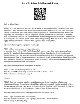 Back To School Bsh Research Paper
Back to School Bash
WHAT: Get excited about the start of a new school year with this annual back to school bash at the
park district. This fun filled event will feature an evening of school themed crafts, giant inflatables,
yummy food from the concession stand, games and playtime at Fort Frankfort and the Splash Park.
Sing along and dance to your favorite songs with the B96 Street Crew and head over to the touch a
truck exhibit where your kids can climb and touch their favorite giant cars and trucks. There will also
be exciting field and carnival games for the whole family to enjoy. Kids are asked to bring a school
supply item to donate to the Frankfort Area Jaycees School Supply Drive.
http://www.frankfortparks.org/special events.aspx
WHY: ... Show more content on Helpwriting.net ...
In operation from 1958 to 1967, Pacific Ocean Park inspires many fond memories among Santa
Monica Bay area locals. Designed as a competitor to Disneyland, Pacific Ocean Park featured
fantastical underwater and space age inspired rides and attractions. Join the museum to learn more
about this wonderland of amusement that once stood on the beach, just south of the Santa Monica Pier.
After a lesson in the galleries, you and your kids will use paper tearing art techniques to make your
own representations of seaside entertainment.
http://www.santamonica.com/event/hands on history 2/
WHY: Explore history through hands on fun.
WHERE: Santa Monica History Museum: 1350 7th St., Santa Monica
WHEN: 11 a.m. noon Saturday, Aug. 20
Minions
WHAT: Head out with your kids for a special outdoor movie showing of the hilarious and
mischievous Minions. You and your kids will have a blast as you watch your favorite little yellow
characters come to life the giant screen as the stars light up the night. Laugh along with Gru and his
newly adopted children as they encounter a variety of hysterical shenanigans.
http://www.valleycultural.org/concerts programs/movie schedule 2016/
WHY: Laugh along with these silly creatures.
WHERE: Warner Ranch Park: 5800 Topanga Canyon Blvd., Woodland Hills
WHEN: 7 10 p.m. Saturday, Aug.
 