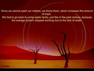 Since we cannot wash our clothes, we throw them, which increases the amount
of trash.
We had to go back to using septic tanks, just like in the past century, because
the sewage system stopped working due to the lack of water.
 