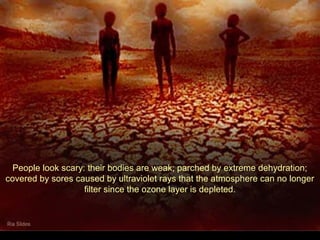 People look scary: their bodies are weak; parched by extreme dehydration;
covered by sores caused by ultraviolet rays that the atmosphere can no longer
filter since the ozone layer is depleted.
 