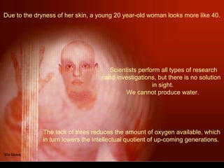 Due to the dryness of her skin, a young 20 year-old woman looks more like 40.
The lack of trees reduces the amount of oxygen available, which
in turn lowers the intellectual quotient of up-coming generations.
Scientists perform all types of research
and investigations, but there is no solution
in sight.
We cannot produce water.
 
