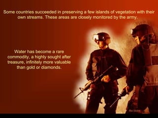 Some countries succeeded in preserving a few islands of vegetation with their
own streams. These areas are closely monitored by the army.
Water has become a rare
commodity, a highly sought after
treasure, infinitely more valuable
than gold or diamonds.
 