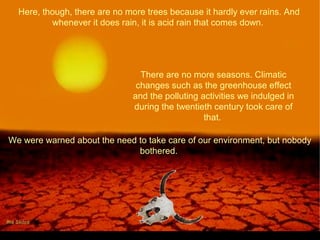 Here, though, there are no more trees because it hardly ever rains. And
whenever it does rain, it is acid rain that comes down.
There are no more seasons. Climatic
changes such as the greenhouse effect
and the polluting activities we indulged in
during the twentieth century took care of
that.
We were warned about the need to take care of our environment, but nobody
bothered.
 