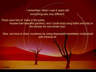 I remember, when I was 5 years old
There were lots of trees in the parks,
houses had beautiful gardens, and I could enjoy long baths and stay in
the shower for one whole hour.
everything was very different.
Now, we have to clean ourselves by using disposable towelettes moisturized
with mineral oil.
 