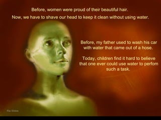 Before, women were proud of their beautiful hair.
Before, my father used to wash his car
with water that came out of a hose.
Today, children find it hard to believe
that one ever could use water to perfom
such a task.
Now, we have to shave our head to keep it clean without using water.
 
