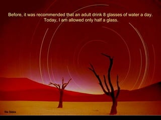 Before, it was recommended that an adult drink 8 glasses of water a day.
Today, I am allowed only half a glass.
 