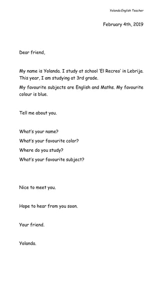 Yolanda English Teacher
February 4th, 2019
Dear friend,
My name is Yolanda. I study at school ‘El Recreo’ in Lebrija.
This year, I am studying at 3rd grade.
My favourite subjects are English and Maths. My favourite
colour is blue.
Tell me about you.
What’s your name?
What’s your favourite color?
Where do you study?
What’s your favourite subject?
Nice to meet you.
Hope to hear from you soon.
Your friend.
Yolanda.
 
