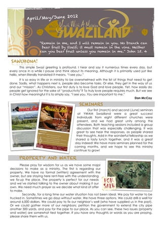 12
            April/May/June 20




                     “Remain in me, and I will remain in you. No branch can
                      bear fruit by itself; it must remain in the vine. Neither
                     can you bear fruit unless you remain in me.“ John 15. 4


 SAWUBONA!
       This simple Swazi greeting is profound. I hear and say it numerous times every day, but
every once in a while I pause and think about its meaning. Although it is primarily used just like
hello, when literally translated it means, “I see you.”
        It is so easy in life or in ministry to be overwhelmed with the list of things that need to get
done. Sadly, what happens next is, people also become tasks. Or else, they get in the way of us
and our “mission”. As Christians, our first duty is to love God and love people. Yet, how easily do
people get ignored for the sake of “productivity”? To truly love people requires much. But we see
in Christ how meaningful it is to simply say, “I see you. You are important to me.”
                                                                                            Dan McCoy

                                                  SEMINARS
                                                         Our first (march) and second (June) seminars
                                                 at YWAM Swaziland were a great success!
                                                 Individuals from eight different churches were
                                                 present, and we had great unity among the
                                                 attendees. Both teaching sessions included a group
                                                discussion that was especially challenging. It was
                                                great to see hear the responses, as people shared
                                                their thoughts. Add in the wonderful fellowship as we
                                               shared a tasty lunch together, and it was a great
                                               day indeed! We have more seminars planned for the
                                              coming months, and we hope to see this ministry
                                              continue to grow!

      PROPERTY AND WATER
       Please pray for wisdom for us as we have some major
decisions to make as a ministry. The first is regarding our
property. We have no formal (written) agreement with the
owner, but are staying here rent-free with the understanding
we fix-up the place. The property is perfect for our needs
and we’ve started talking to the owner about making it our
own. We need much prayer as we decide what kind of offer
to make.
         Secondly, for a long time our water situation has not been ideal. We pay for water to be
trucked in. Sometimes we go days without water. We have three options. We could drill a well for
around 6,000 dollars. We could pay to fix our neighbor’s well (who have supplied us in the past).
Or we could gather more of our neighbors; petition the government to extend the city pipe
another 300 yards, and pay for the pipe to our place. As you can see, these two issues (property
and water) are somewhat tied together. If you have any thoughts or words as you are praying,
please share them with us.
 