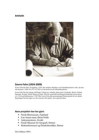 Arkitekt




Sverre Fehn (1924-2009)
Sverre Fehn ble født i Kongsberg i 1924. Han studerte arkitektur ved Arkitekthøyskolen i Oslo, der han
tok eksamen i 1948. Fra 1971 til 1993 var han professor på Arkitekthøyskolen.
Sverre Fehn har hatt mange utstillinger i Norge og i utlandet, blant annet i Frankrike, Brasil, Finland,
Danmark, Sverige, Island, Spania og Italia. Han har også holdt foredrag på forskjellige universiteter,
t.d. i USA og Storbritannia. I 1997 fikk Sverre Fehn den prestisjetunge Pritzker-prisen for sitt arbeid.
Bygningene han har tegna var ofte museum eller galleri, men også privathus.




Noen prosjekter han har gjort:
   Norsk Bremuseum, Fjærland
   Ivar Aasen-tunet, Ørsta/Volda
   Aukrustsenteret, Alvdal
   Norsk Museum for fotografi, Horten
   Hedmarksmuseet og Domkirkeodden, Hamar

Elise Bakken 3IØA
 