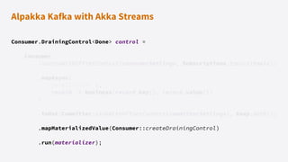 Alpakka Kafka with Akka Streams
Consumer.DrainingControl<Done> control =
Consumer
.sourceWithOffsetContext(consumerSettings, Subscriptions.topics(topic))
.mapAsync(
parallelism: 1,
record -> business(record.key(), record.value())
)
.toMat(Committer.sinkWithOffsetContext(committerSettings), Keep.both())
.mapMaterializedValue(Consumer::createDrainingControl)
.run(materializer);
 