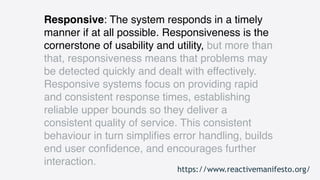 Responsive: The system responds in a timely
manner if at all possible. Responsiveness is the
cornerstone of usability and utility, but more than
that, responsiveness means that problems may
be detected quickly and dealt with effectively.
Responsive systems focus on providing rapid
and consistent response times, establishing
reliable upper bounds so they deliver a
consistent quality of service. This consistent
behaviour in turn simpliﬁes error handling, builds
end user conﬁdence, and encourages further
interaction.
https://www.reactivemanifesto.org/
 