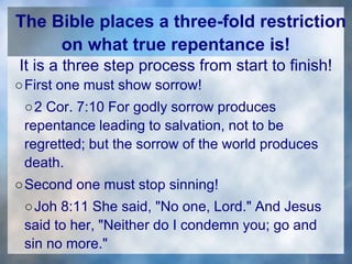 The Bible places a three-fold restriction
on what true repentance is!
It is a three step process from start to finish!
○First one must show sorrow!
○2 Cor. 7:10 For godly sorrow produces
repentance leading to salvation, not to be
regretted; but the sorrow of the world produces
death.
○Second one must stop sinning!
○Joh 8:11 She said, "No one, Lord." And Jesus
said to her, "Neither do I condemn you; go and
sin no more."
 