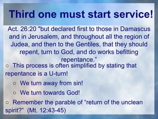 Third one must start service!
Act. 26:20 "but declared first to those in Damascus
and in Jerusalem, and throughout all the region of
Judea, and then to the Gentiles, that they should
repent, turn to God, and do works befitting
repentance.”
○ This process is often simplified by stating that
repentance is a U-turn!
○ We turn away from sin!
○ We turn towards God!
○ Remember the parable of “return of the unclean
spirit?” (Mt. 12:43-45)
 