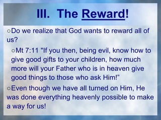III. The Reward!
○Do we realize that God wants to reward all of
us?
○Mt 7:11 "If you then, being evil, know how to
give good gifts to your children, how much
more will your Father who is in heaven give
good things to those who ask Him!”
○Even though we have all turned on Him, He
was done everything heavenly possible to make
a way for us!
 