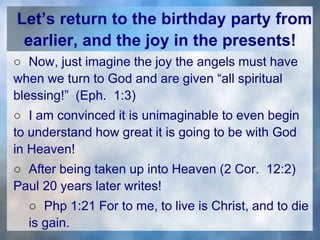 Let’s return to the birthday party from
earlier, and the joy in the presents!
○ Now, just imagine the joy the angels must have
when we turn to God and are given “all spiritual
blessing!” (Eph. 1:3)
○ I am convinced it is unimaginable to even begin
to understand how great it is going to be with God
in Heaven!
○ After being taken up into Heaven (2 Cor. 12:2)
Paul 20 years later writes!
○ Php 1:21 For to me, to live is Christ, and to die
is gain.
 