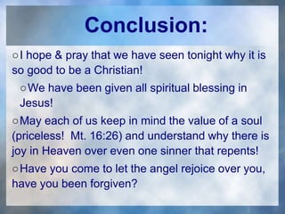 Conclusion:
○I hope & pray that we have seen tonight why it is
so good to be a Christian!
○We have been given all spiritual blessing in
Jesus!
○May each of us keep in mind the value of a soul
(priceless! Mt. 16:26) and understand why there is
joy in Heaven over even one sinner that repents!
○Have you come to let the angel rejoice over you,
have you been forgiven?
 