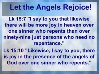 Let the Angels Rejoice!
Lk 15:7 "I say to you that likewise
there will be more joy in heaven over
one sinner who repents than over
ninety-nine just persons who need no
repentance.”
Lk 15:10 "Likewise, I say to you, there
is joy in the presence of the angels of
God over one sinner who repents."
 