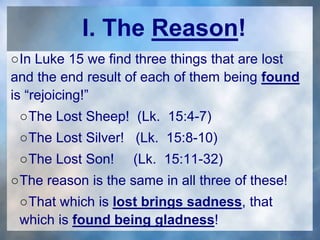 I. The Reason!
○In Luke 15 we find three things that are lost
and the end result of each of them being found
is “rejoicing!”
○The Lost Sheep! (Lk. 15:4-7)
○The Lost Silver! (Lk. 15:8-10)
○The Lost Son! (Lk. 15:11-32)
○The reason is the same in all three of these!
○That which is lost brings sadness, that
which is found being gladness!
 