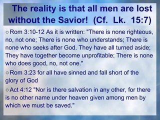 The reality is that all men are lost
without the Savior! (Cf. Lk. 15:7)
○Rom 3:10-12 As it is written: "There is none righteous,
no, not one; There is none who understands; There is
none who seeks after God. They have all turned aside;
They have together become unprofitable; There is none
who does good, no, not one."
○Rom 3:23 for all have sinned and fall short of the
glory of God
○Act 4:12 "Nor is there salvation in any other, for there
is no other name under heaven given among men by
which we must be saved."
 