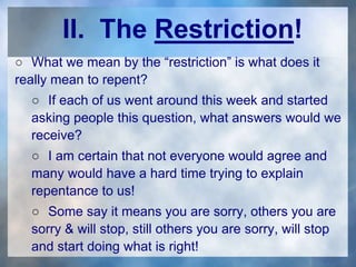 II. The Restriction!
○ What we mean by the “restriction” is what does it
really mean to repent?
○ If each of us went around this week and started
asking people this question, what answers would we
receive?
○ I am certain that not everyone would agree and
many would have a hard time trying to explain
repentance to us!
○ Some say it means you are sorry, others you are
sorry & will stop, still others you are sorry, will stop
and start doing what is right!
 