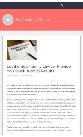 My Australia Online
Let the Best Family Lawyer Provide
You Quick Judicial Results
APRIL 25, 2015 / JAYDEN HALLEN
You should look for a reliable and experienced family lawyer for any type of family
issue which requires the expert advice and guidance of the lawyer. There are many
lawyers that can be made contact with but you should ensure that the hired lawyer
is really worth your time and money.
It would certainly not be wrong to state the fact that almost every family in the world
is facing some problem or the other. You never know while we are penning down this
blog, a particular family in some part of the world for the custody of the child, filing for
mutual separation (divorce), prenuptial agreements and the list does not come to a
close. There are other things as well which can really turn one’s life in the family
upside down even though that person has already backed off from being a part of such
an unwanted situation, but there are some things which are truly beyond our control,
and we cannot do anything to stop them from occurring.
Family issues may seem to be broad in their respective categories as we go on
throwing some light on some of the most common occurrences which take place
 