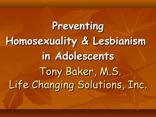PreventingPreventing
Homosexuality & LesbianismHomosexuality & Lesbianism
in Adolescentsin Adolescents
Tony Baker, M.S.Tony Baker, M.S.
Life Changing Solutions, Inc.Life Changing Solutions, Inc.
 