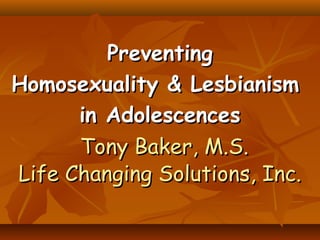 PreventingPreventing
Homosexuality & LesbianismHomosexuality & Lesbianism
in Adolescencesin Adolescences
Tony Baker, M.S.Tony Baker, M.S.
Life Changing Solutions, Inc.Life Changing Solutions, Inc.
 