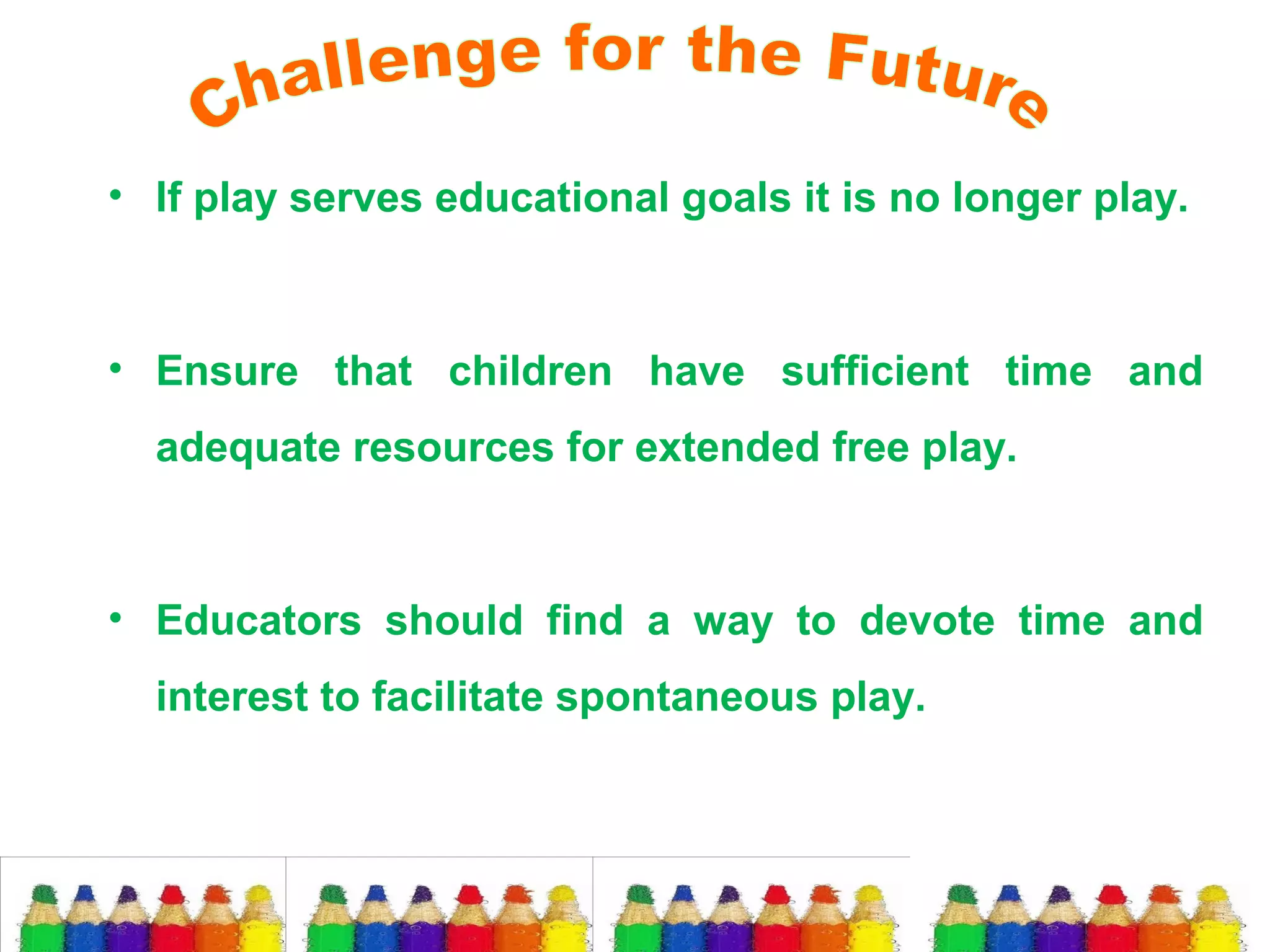 • If play serves educational goals it is no longer play.

• Ensure that children have sufficient time and
adequate resources for extended free play.

• Educators should find a way to devote time and
interest to facilitate spontaneous play.

 