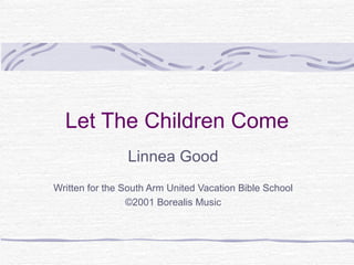 Let The Children Come Linnea Good Written for the South Arm United Vacation Bible School ©2001 Borealis Music 