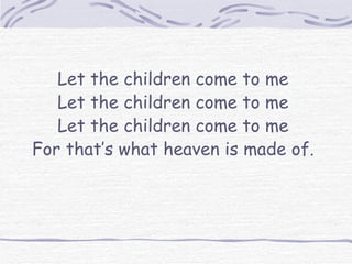 Let the children come to me Let the children come to me Let the children come to me For that’s what heaven is made of. 