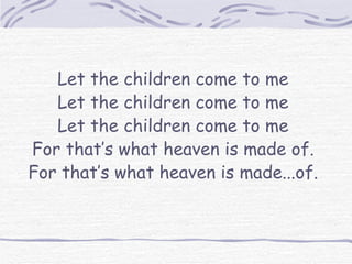 Let the children come to me Let the children come to me Let the children come to me For that’s what heaven is made of. For that’s what heaven is made...of. 