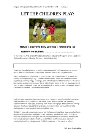 Lenguas Extranjeras Institutos Normales de Montevideo- C.F.E- reading 5 
LET THE CHILDREN PLAY: 
Nature´s answer to Early Learning ( total marks 12) 
Name of the student: ………………………………… 
By Jane Hewes, PhD Chair of the Early Childhood Education Program, Grant MacEwan 
College Edmonton, Alberta, Canada ( adapted version) 
Play is a universal phenomenon with a pervasive and enduring presence in human 
history. Play has fascinated philosophers, painters, and poets for generations. 
Early childhood educators have long recognized the power of play. The significant 
contribution of play to young´s children development is well documented in child 
psychology, anthropology, sociology, and in the theoretical frameworks of education, 
recreation, and communications. Being able to play is one of the key developmental 
tasks of early childhood. Play is the leading source of development in the early years: it 
is essential to children´s optimal development. 
Ironically, play is persistently undervalued, and children´s opportunities for interrupted 
free play- both indoors and out- are under threat. Many children are spending 
substantial time in peer- group settings from a very young age. Many of these settings 
focus on structured educational and recreational activities, leaving little time for 
participation in open-ended, self-initiated free play. 
Children´s play advocates are concerned that access to outdoor play opportunities in 
natural environments in neighborhoods is vanishing. Technology, traffic, and urban 
land-use patterns have changed the natural play territory of childhood. Parents are 
increasingly concerned about safety and children find themselves in carefully 
constructed outdoor playgrounds that limit challenge in the name of safety. 
Prof. Mtra. Graciela Bilat 
 