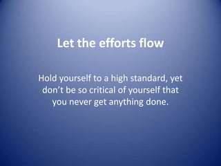 Let the efforts flow Hold yourself to a high standard, yet don’t be so critical of yourself that you never get anything done. 