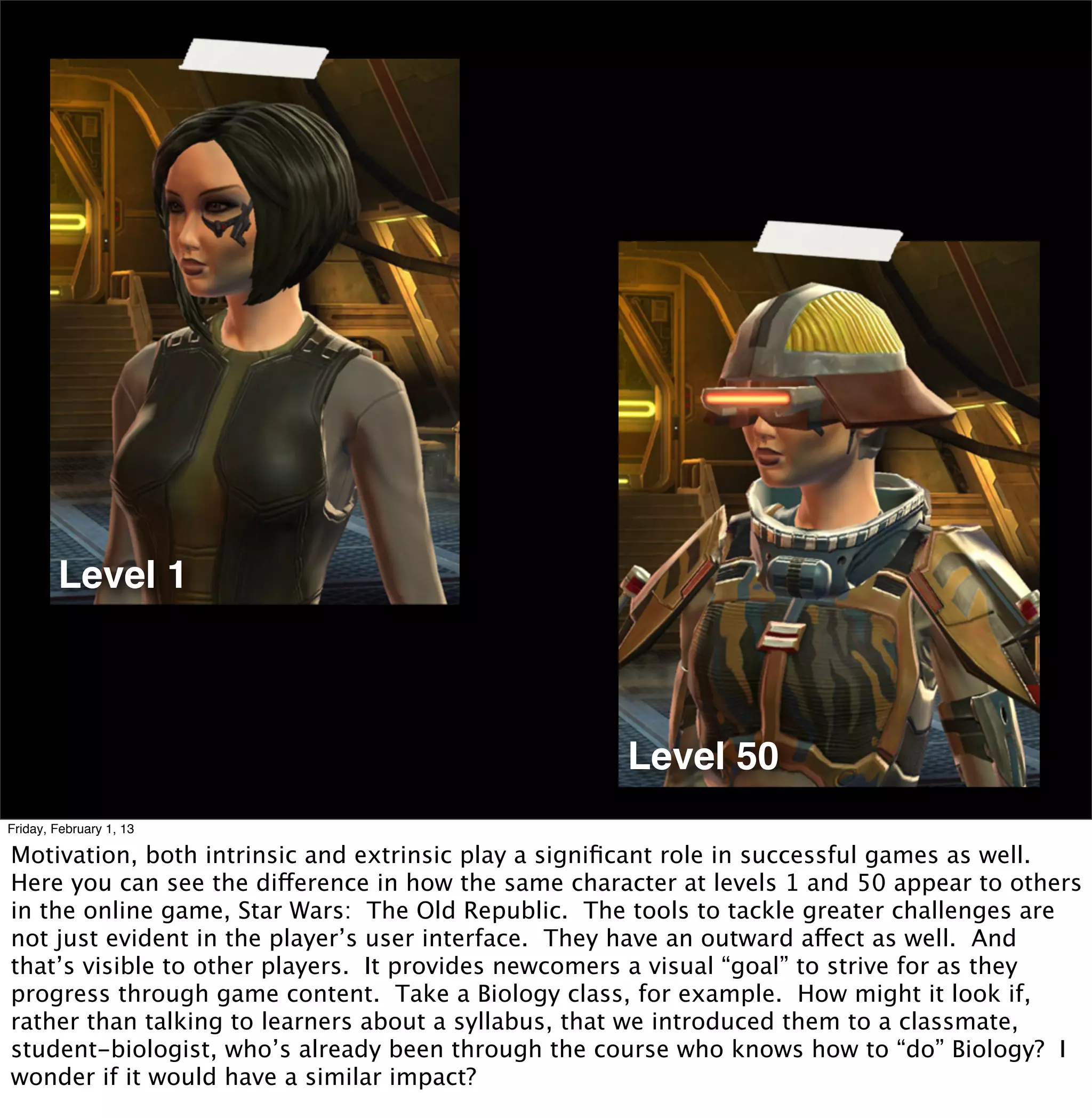 Level 1



                                                     Level 50
Friday, February 1, 13

Motivation, both intrinsic and extrinsic play a signiﬁcant role in successful games as well.
Here you can see the difference in how the same character at levels 1 and 50 appear to others
in the online game, Star Wars: The Old Republic. The tools to tackle greater challenges are
not just evident in the player’s user interface. They have an outward affect as well. And
that’s visible to other players. It provides newcomers a visual “goal” to strive for as they
progress through game content. Take a Biology class, for example. How might it look if,
rather than talking to learners about a syllabus, that we introduced them to a classmate,
student-biologist, who’s already been through the course who knows how to “do” Biology? I
wonder if it would have a similar impact?
 