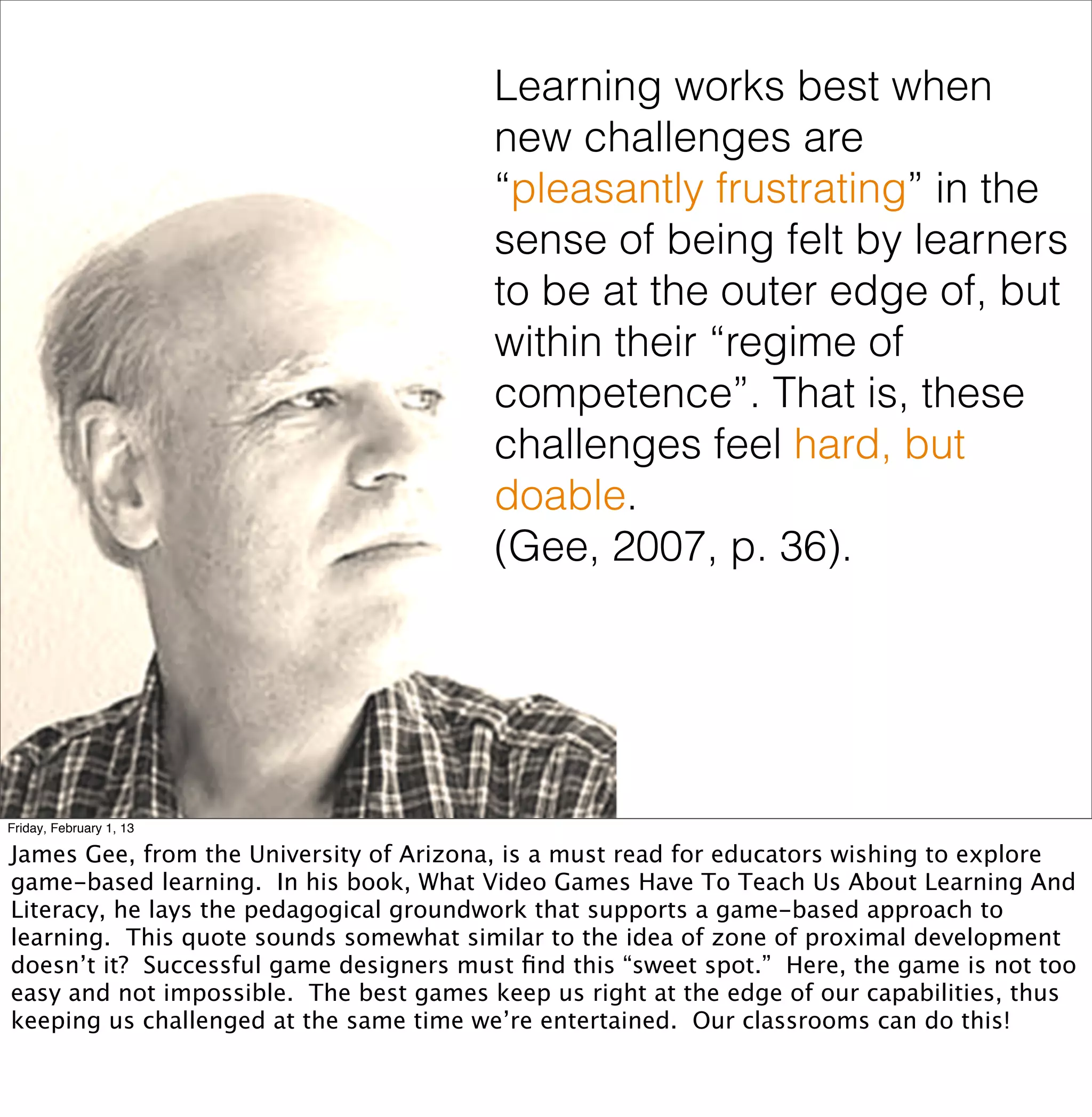 Learning works best when
                                         new challenges are
                                         “pleasantly frustrating” in the
                                         sense of being felt by learners
                                         to be at the outer edge of, but
                                         within their “regime of
                                         competence”. That is, these
                                         challenges feel hard, but
                                         doable.
                                         (Gee, 2007, p. 36).




Friday, February 1, 13

James Gee, from the University of Arizona, is a must read for educators wishing to explore
game-based learning. In his book, What Video Games Have To Teach Us About Learning And
Literacy, he lays the pedagogical groundwork that supports a game-based approach to
learning. This quote sounds somewhat similar to the idea of zone of proximal development
doesn’t it? Successful game designers must ﬁnd this “sweet spot.” Here, the game is not too
easy and not impossible. The best games keep us right at the edge of our capabilities, thus
keeping us challenged at the same time we’re entertained. Our classrooms can do this!
 