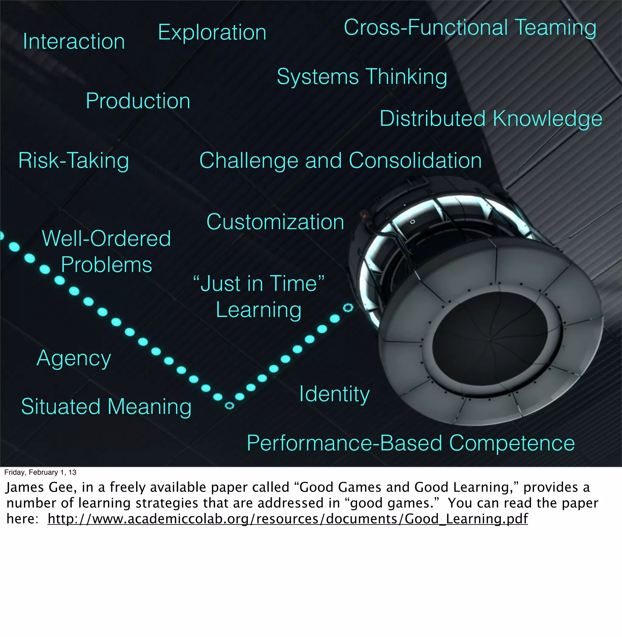 Exploration             Cross-Functional Teaming
     Interaction
                                              Systems Thinking
                         Production
                                                            Distributed Knowledge
    Risk-Taking                       Challenge and Consolidation

                                       Customization
           Well-Ordered
            Problems
                                      “Just in Time”
                                        Learning

         Agency
                                                 Identity
     Situated Meaning
                                           Performance-Based Competence
Friday, February 1, 13

James Gee, in a freely available paper called “Good Games and Good Learning,” provides a
number of learning strategies that are addressed in “good games.” You can read the paper
here: http://www.academiccolab.org/resources/documents/Good_Learning.pdf
 
