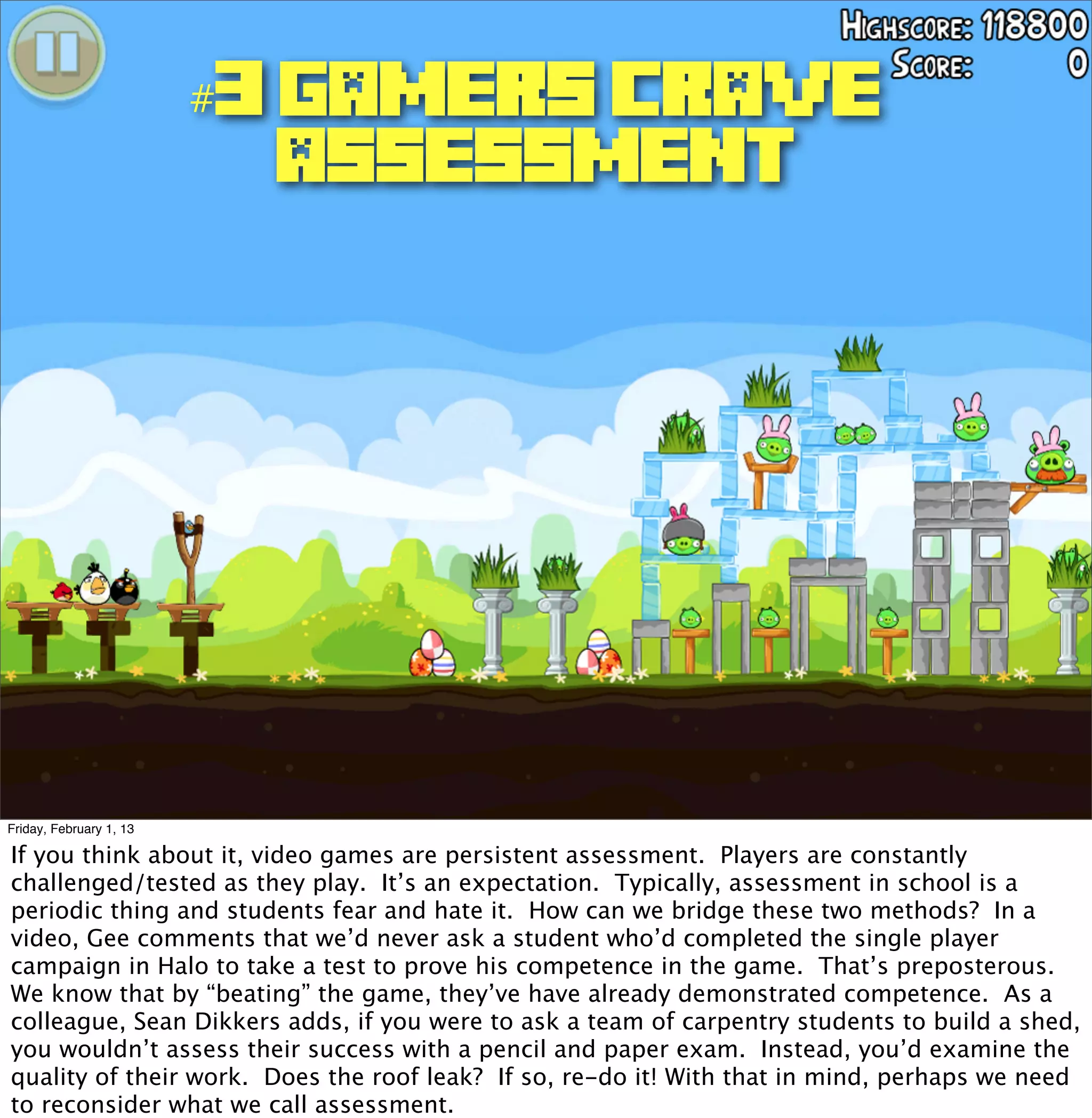 #3 GAMERS CRAVE
                          ASSESSMENT




Friday, February 1, 13

If you think about it, video games are persistent assessment. Players are constantly
challenged/tested as they play. It’s an expectation. Typically, assessment in school is a
periodic thing and students fear and hate it. How can we bridge these two methods? In a
video, Gee comments that we’d never ask a student who’d completed the single player
campaign in Halo to take a test to prove his competence in the game. That’s preposterous.
We know that by “beating” the game, they’ve have already demonstrated competence. As a
colleague, Sean Dikkers adds, if you were to ask a team of carpentry students to build a shed,
you wouldn’t assess their success with a pencil and paper exam. Instead, you’d examine the
quality of their work. Does the roof leak? If so, re-do it! With that in mind, perhaps we need
to reconsider what we call assessment.
 
