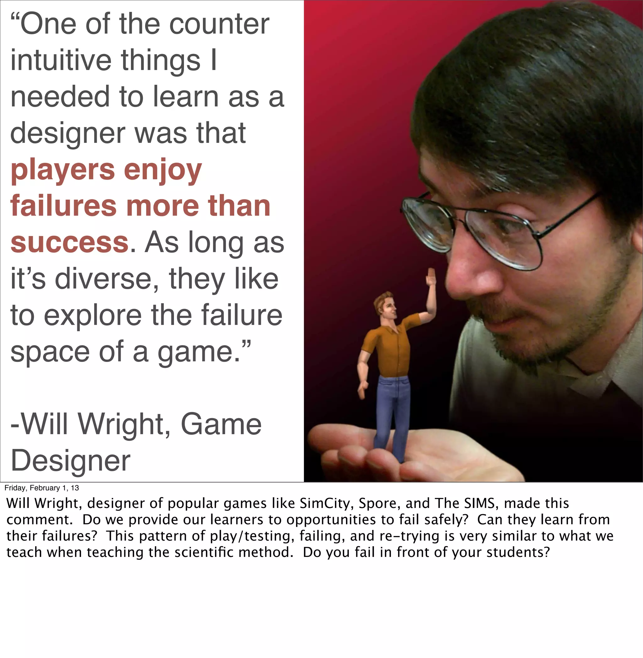 “One of the counter
 intuitive things I
 needed to learn as a
 designer was that
 players enjoy
 failures more than
 success. As long as
 it’s diverse, they like
 to explore the failure
 space of a game.”

 -Will Wright, Game
 Designer
Friday, February 1, 13

Will Wright, designer of popular games like SimCity, Spore, and The SIMS, made this
comment. Do we provide our learners to opportunities to fail safely? Can they learn from
their failures? This pattern of play/testing, failing, and re-trying is very similar to what we
teach when teaching the scientiﬁc method. Do you fail in front of your students?
 