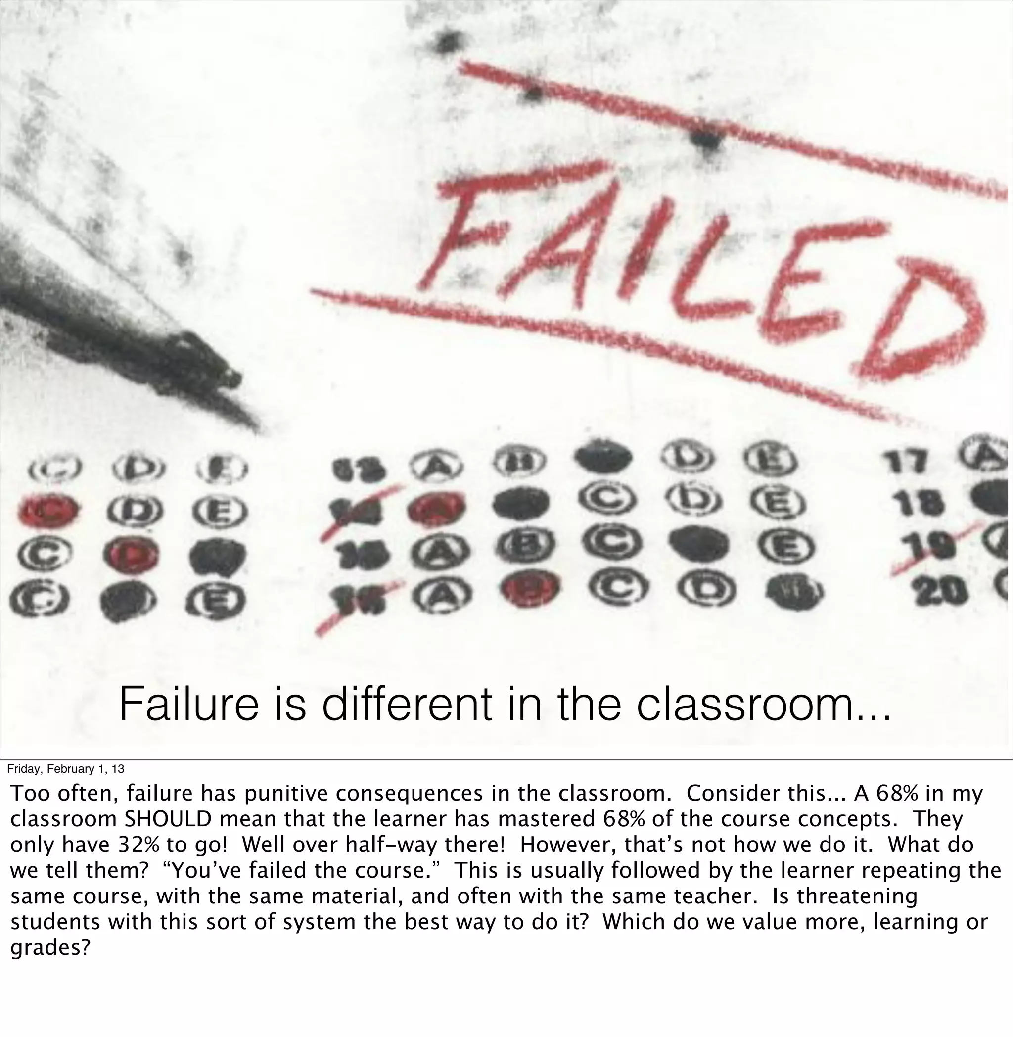 Failure is different in the classroom...
Friday, February 1, 13

Too often, failure has punitive consequences in the classroom. Consider this... A 68% in my
classroom SHOULD mean that the learner has mastered 68% of the course concepts. They
only have 32% to go! Well over half-way there! However, that’s not how we do it. What do
we tell them? “You’ve failed the course.” This is usually followed by the learner repeating the
same course, with the same material, and often with the same teacher. Is threatening
students with this sort of system the best way to do it? Which do we value more, learning or
grades?
 