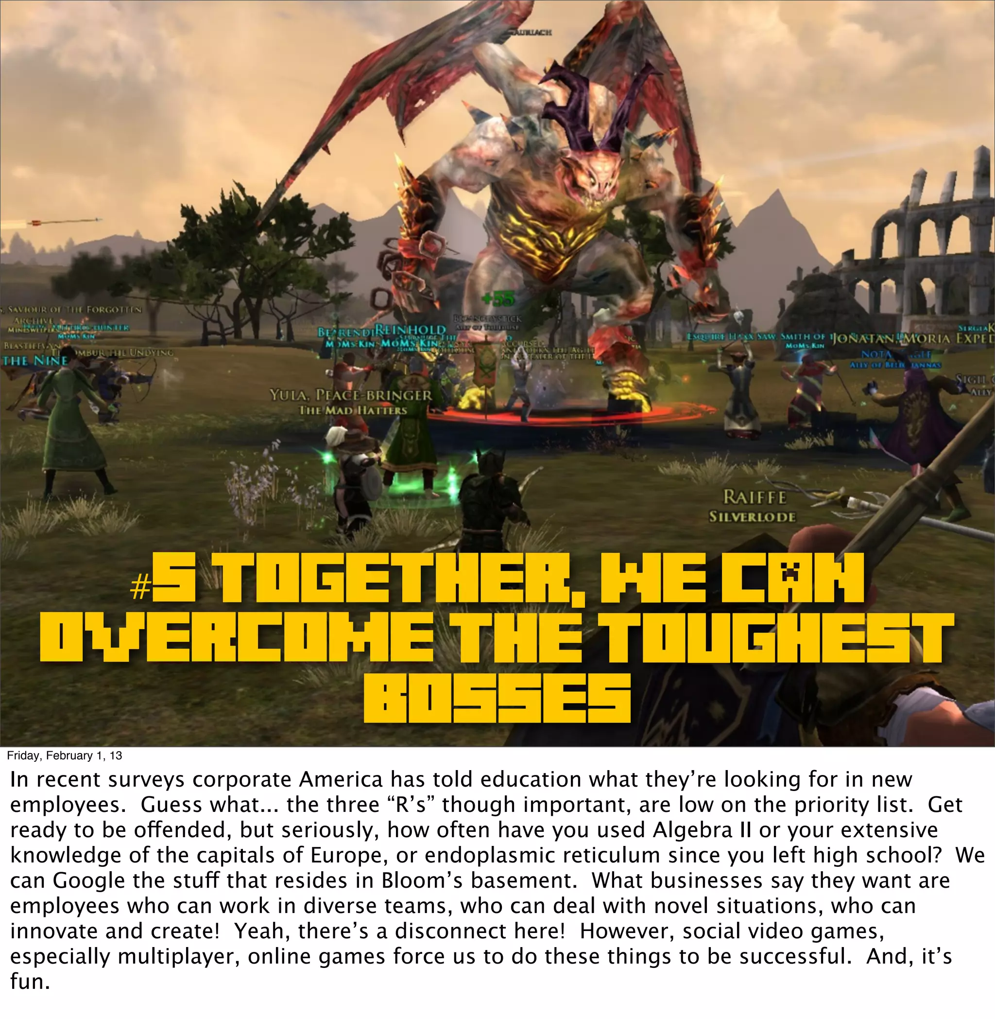 #5 TOGETHER, WE CAN
      overcome THE TOUGHEST
                                 BOSSES
Friday, February 1, 13

In recent surveys corporate America has told education what they’re looking for in new
employees. Guess what... the three “R’s” though important, are low on the priority list. Get
ready to be offended, but seriously, how often have you used Algebra II or your extensive
knowledge of the capitals of Europe, or endoplasmic reticulum since you left high school? We
can Google the stuff that resides in Bloom’s basement. What businesses say they want are
employees who can work in diverse teams, who can deal with novel situations, who can
innovate and create! Yeah, there’s a disconnect here! However, social video games,
especially multiplayer, online games force us to do these things to be successful. And, it’s
fun.
 