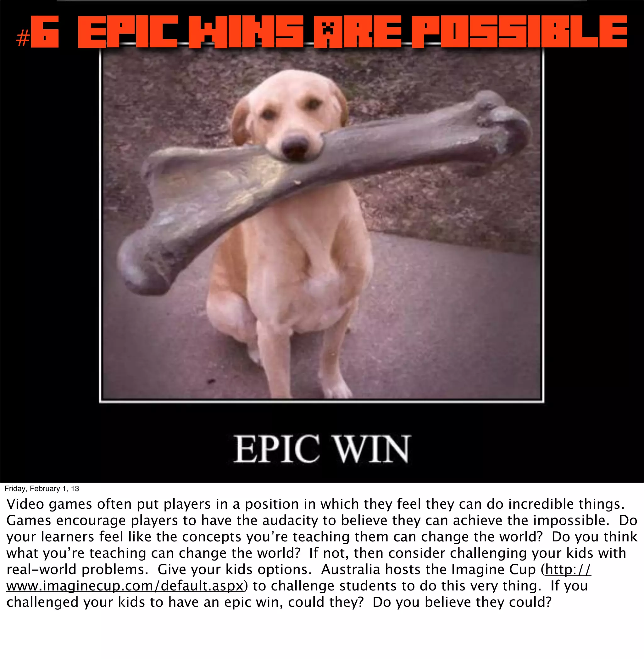 #6 Epic Wins Are Possible




Friday, February 1, 13

Video games often put players in a position in which they feel they can do incredible things.
Games encourage players to have the audacity to believe they can achieve the impossible. Do
your learners feel like the concepts you’re teaching them can change the world? Do you think
what you’re teaching can change the world? If not, then consider challenging your kids with
real-world problems. Give your kids options. Australia hosts the Imagine Cup (http://
www.imaginecup.com/default.aspx) to challenge students to do this very thing. If you
challenged your kids to have an epic win, could they? Do you believe they could?
 