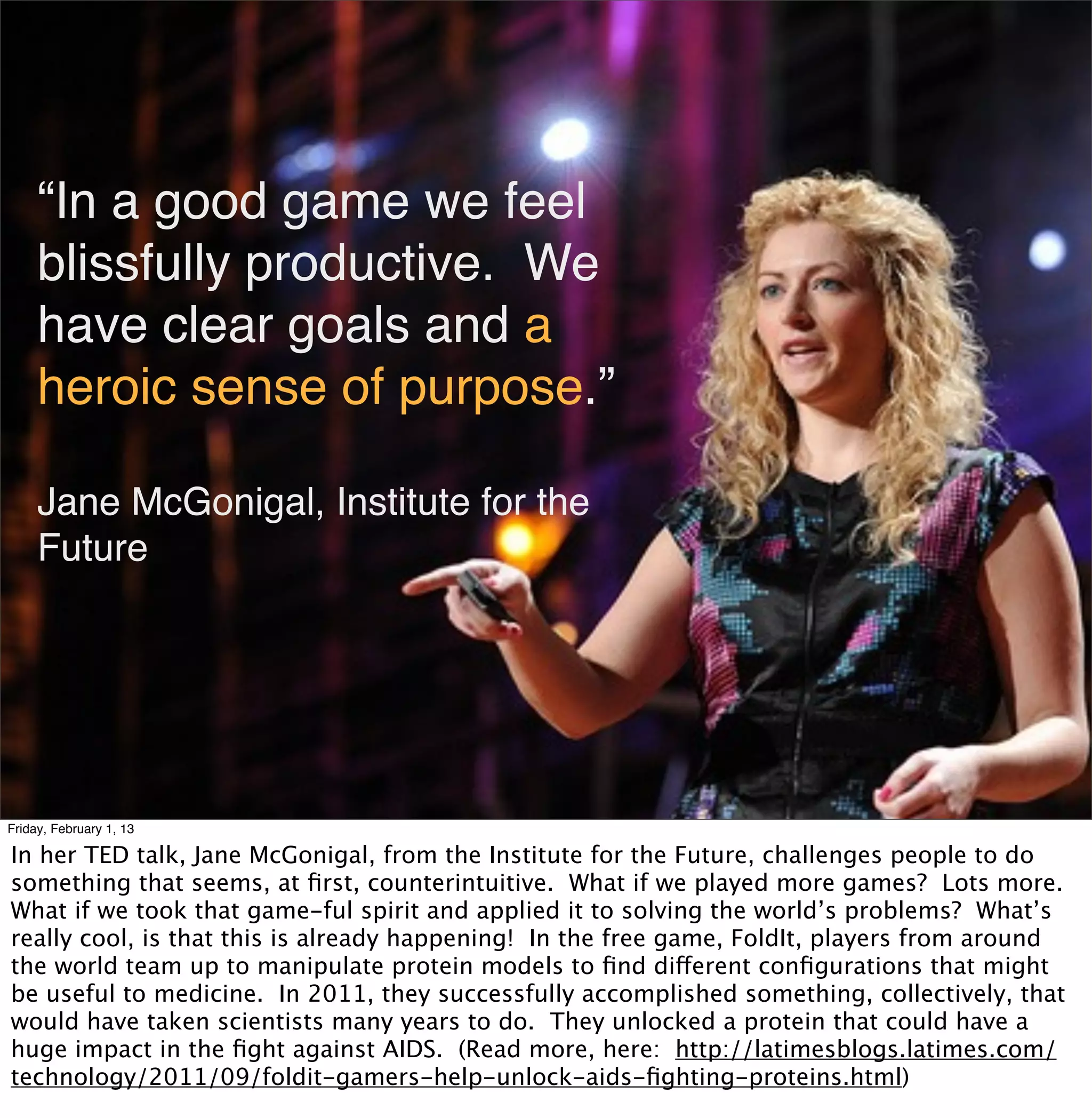 “In a good game we feel
     blissfully productive. We
     have clear goals and a
     heroic sense of purpose.”

     Jane McGonigal, Institute for the
     Future




Friday, February 1, 13

In her TED talk, Jane McGonigal, from the Institute for the Future, challenges people to do
something that seems, at ﬁrst, counterintuitive. What if we played more games? Lots more.
What if we took that game-ful spirit and applied it to solving the world’s problems? What’s
really cool, is that this is already happening! In the free game, FoldIt, players from around
the world team up to manipulate protein models to ﬁnd different conﬁgurations that might
be useful to medicine. In 2011, they successfully accomplished something, collectively, that
would have taken scientists many years to do. They unlocked a protein that could have a
huge impact in the ﬁght against AIDS. (Read more, here: http://latimesblogs.latimes.com/
technology/2011/09/foldit-gamers-help-unlock-aids-ﬁghting-proteins.html)
 