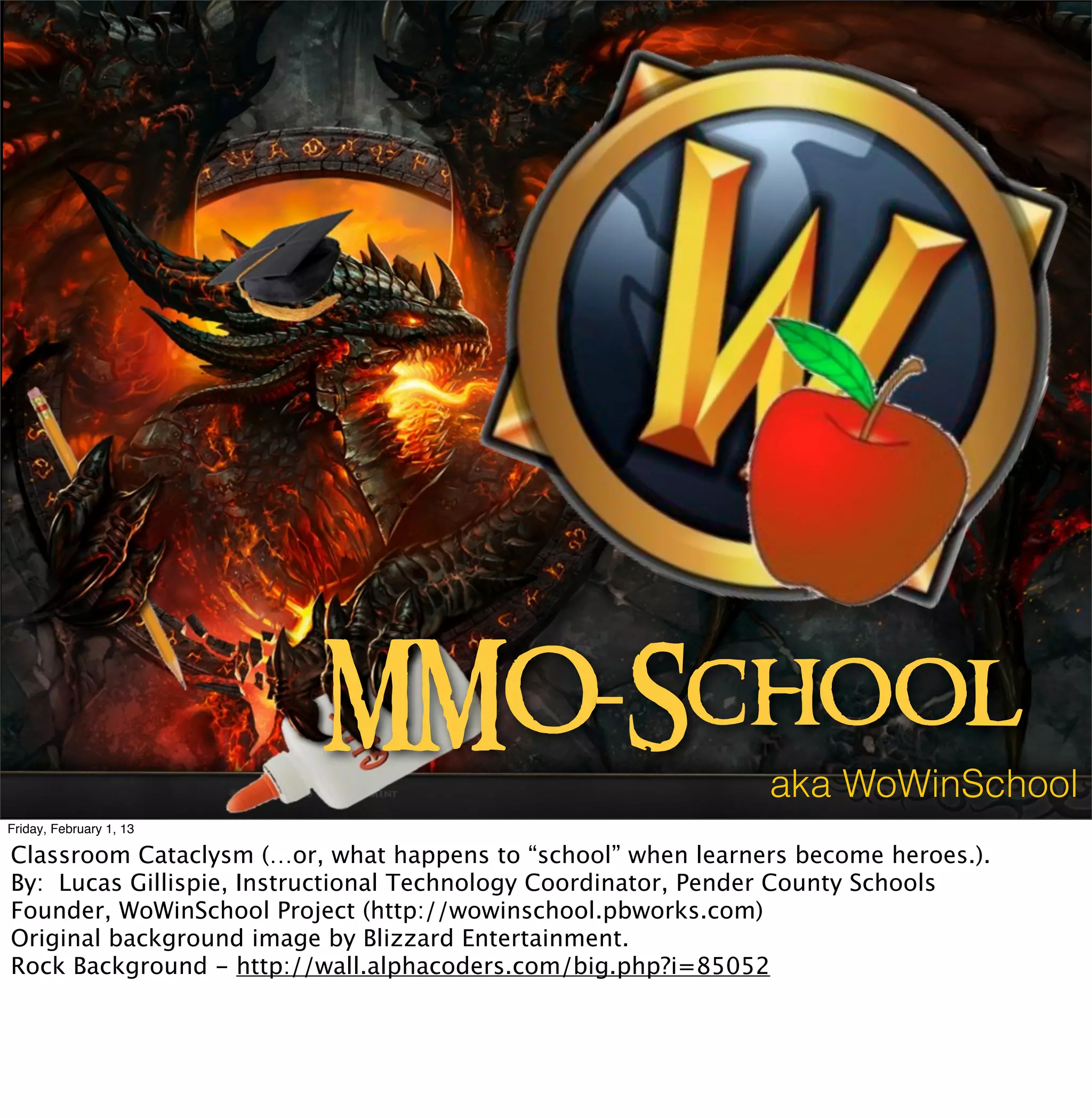 MMO-School
                                                              aka WoWinSchool
Friday, February 1, 13

Classroom Cataclysm (…or, what happens to “school” when learners become heroes.).
By: Lucas Gillispie, Instructional Technology Coordinator, Pender County Schools
Founder, WoWinSchool Project (http://wowinschool.pbworks.com)
Original background image by Blizzard Entertainment.
Rock Background - http://wall.alphacoders.com/big.php?i=85052
 