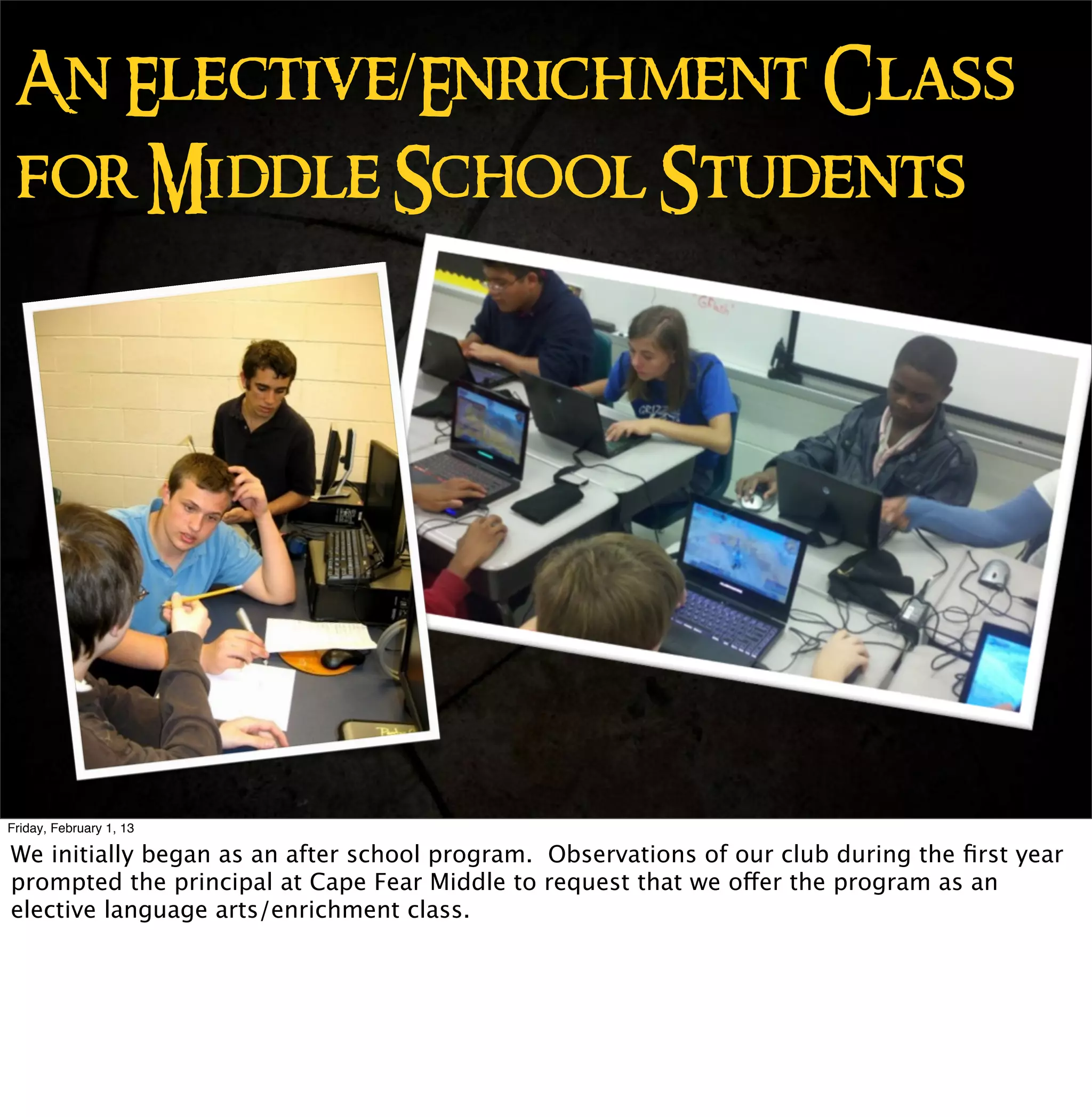 An Elective/Enrichment Class
 for Middle School Students




Friday, February 1, 13

We initially began as an after school program. Observations of our club during the ﬁrst year
prompted the principal at Cape Fear Middle to request that we offer the program as an
elective language arts/enrichment class.
 