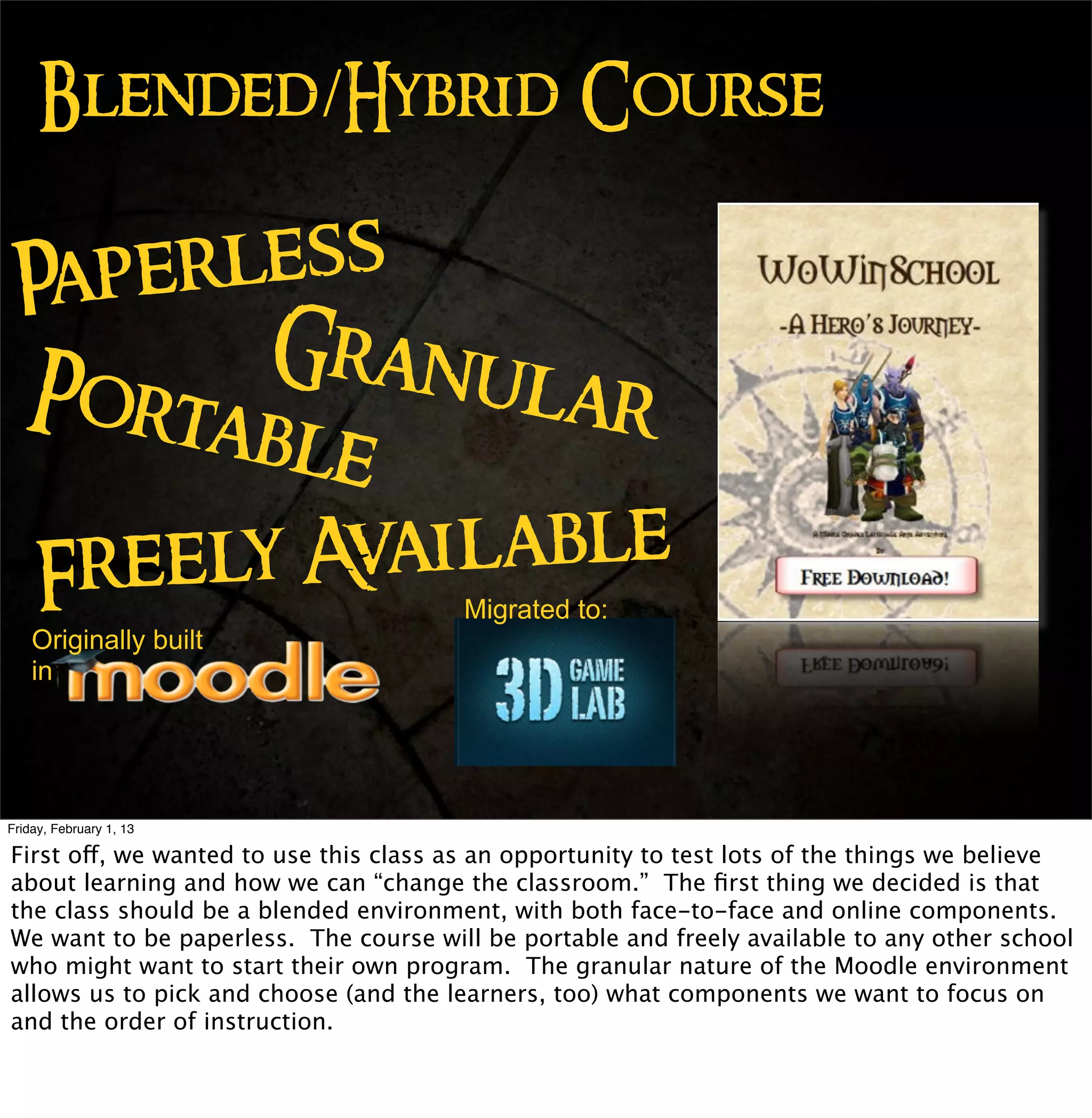 Blended/Hybrid Course

 Paperl ess
        Granu
 Port         lar
      able
  Freely Available
                                        Migrated to:
    Originally built
    in




Friday, February 1, 13

First off, we wanted to use this class as an opportunity to test lots of the things we believe
about learning and how we can “change the classroom.” The ﬁrst thing we decided is that
the class should be a blended environment, with both face-to-face and online components.
We want to be paperless. The course will be portable and freely available to any other school
who might want to start their own program. The granular nature of the Moodle environment
allows us to pick and choose (and the learners, too) what components we want to focus on
and the order of instruction.
 