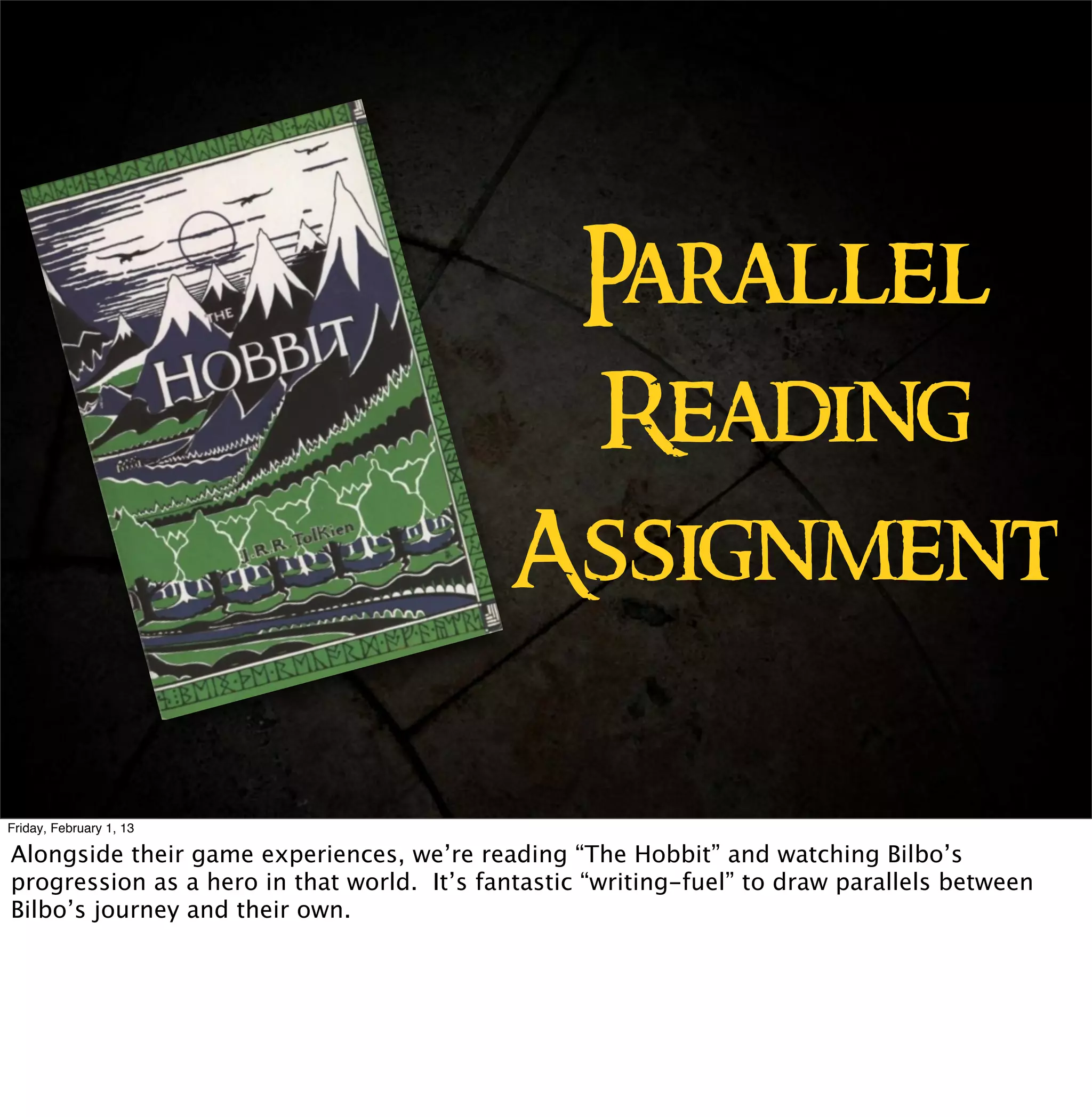 Parallel
                                             Reading
                                            Assignment

Friday, February 1, 13

Alongside their game experiences, we’re reading “The Hobbit” and watching Bilbo’s
progression as a hero in that world. It’s fantastic “writing-fuel” to draw parallels between
Bilbo’s journey and their own.
 
