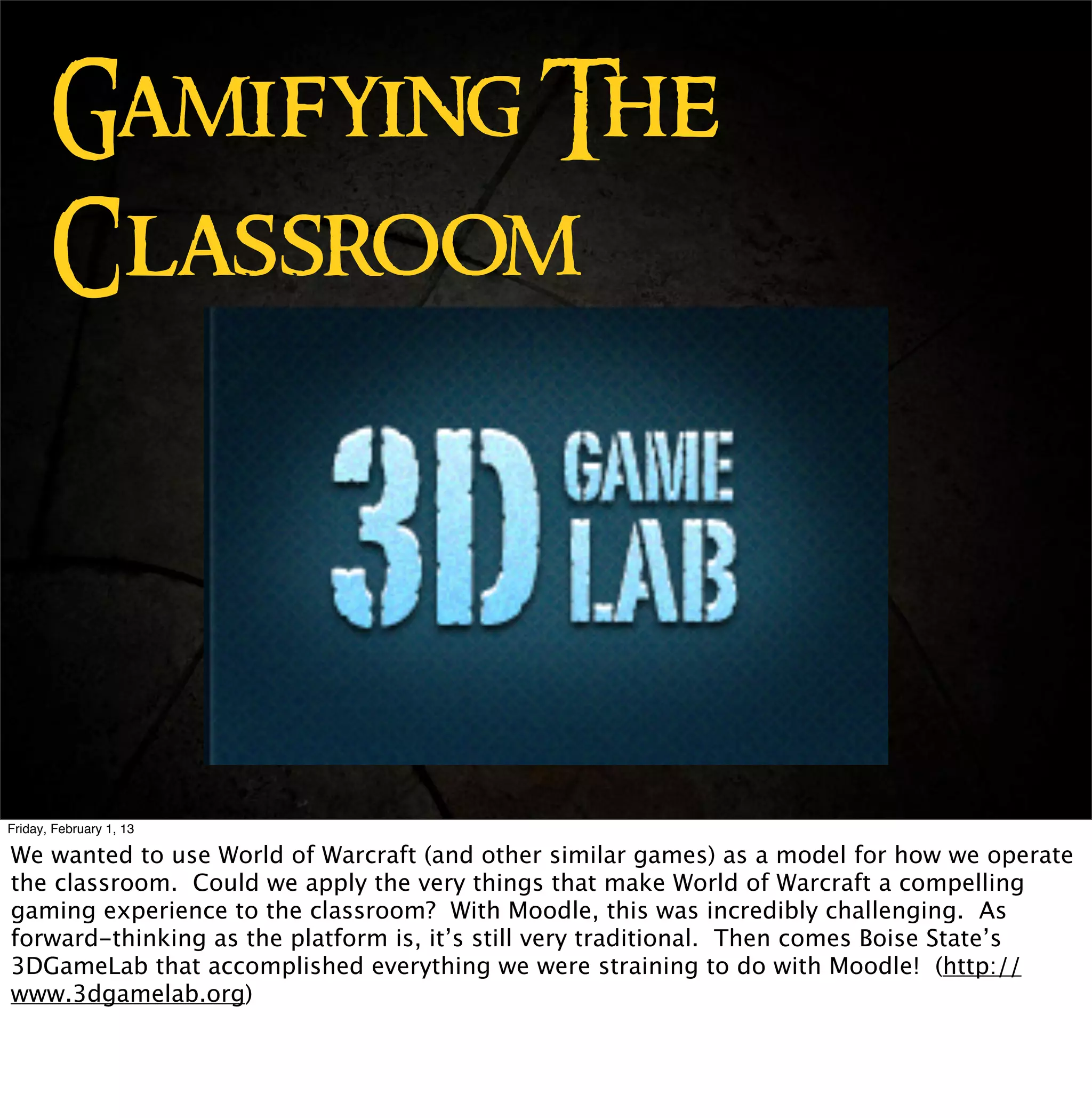 Gamifying The
       Classroom




Friday, February 1, 13

We wanted to use World of Warcraft (and other similar games) as a model for how we operate
the classroom. Could we apply the very things that make World of Warcraft a compelling
gaming experience to the classroom? With Moodle, this was incredibly challenging. As
forward-thinking as the platform is, it’s still very traditional. Then comes Boise State’s
3DGameLab that accomplished everything we were straining to do with Moodle! (http://
www.3dgamelab.org)
 