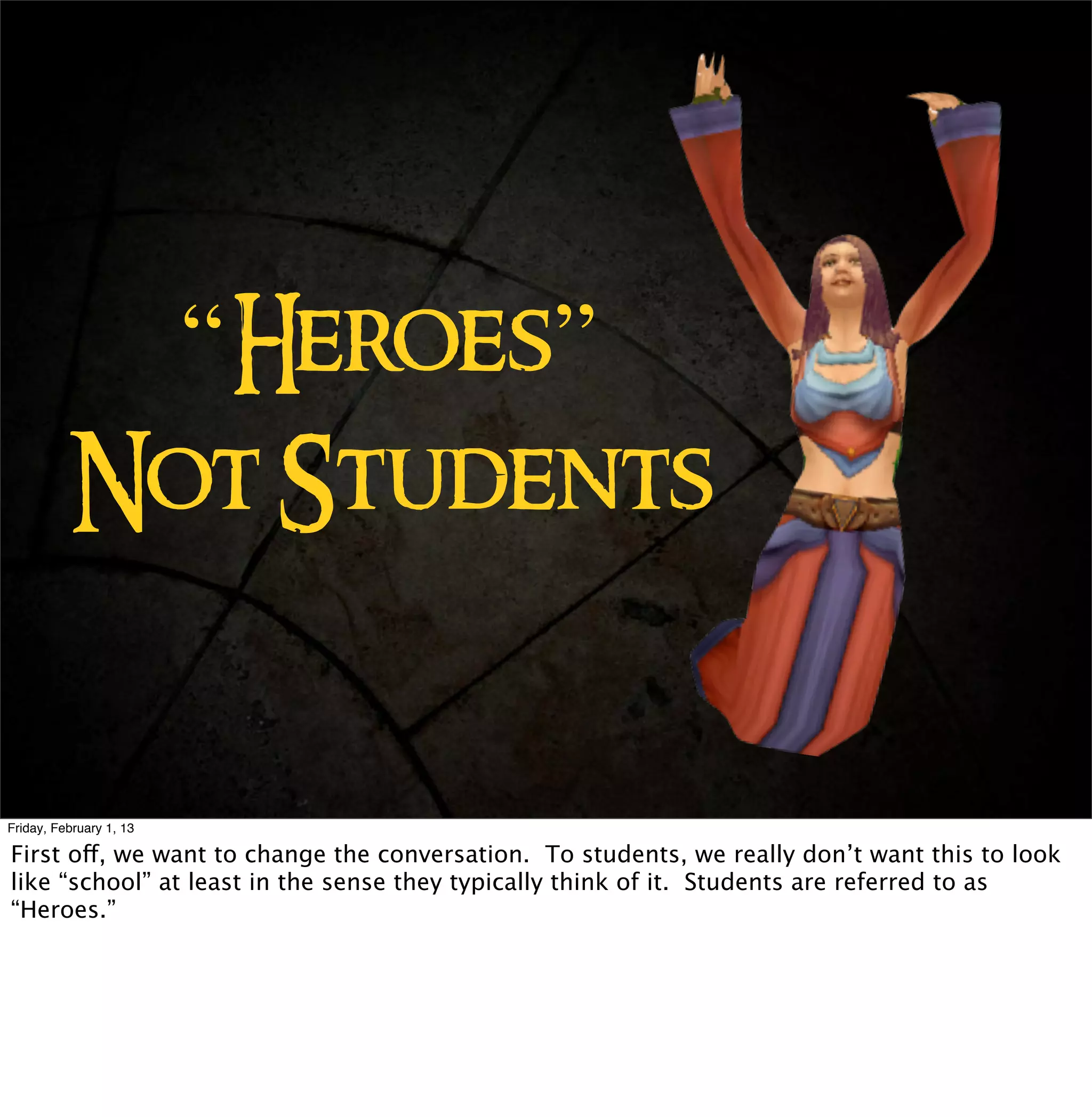 “Heroes”
          Not Students


Friday, February 1, 13

First off, we want to change the conversation. To students, we really don’t want this to look
like “school” at least in the sense they typically think of it. Students are referred to as
“Heroes.”
 
