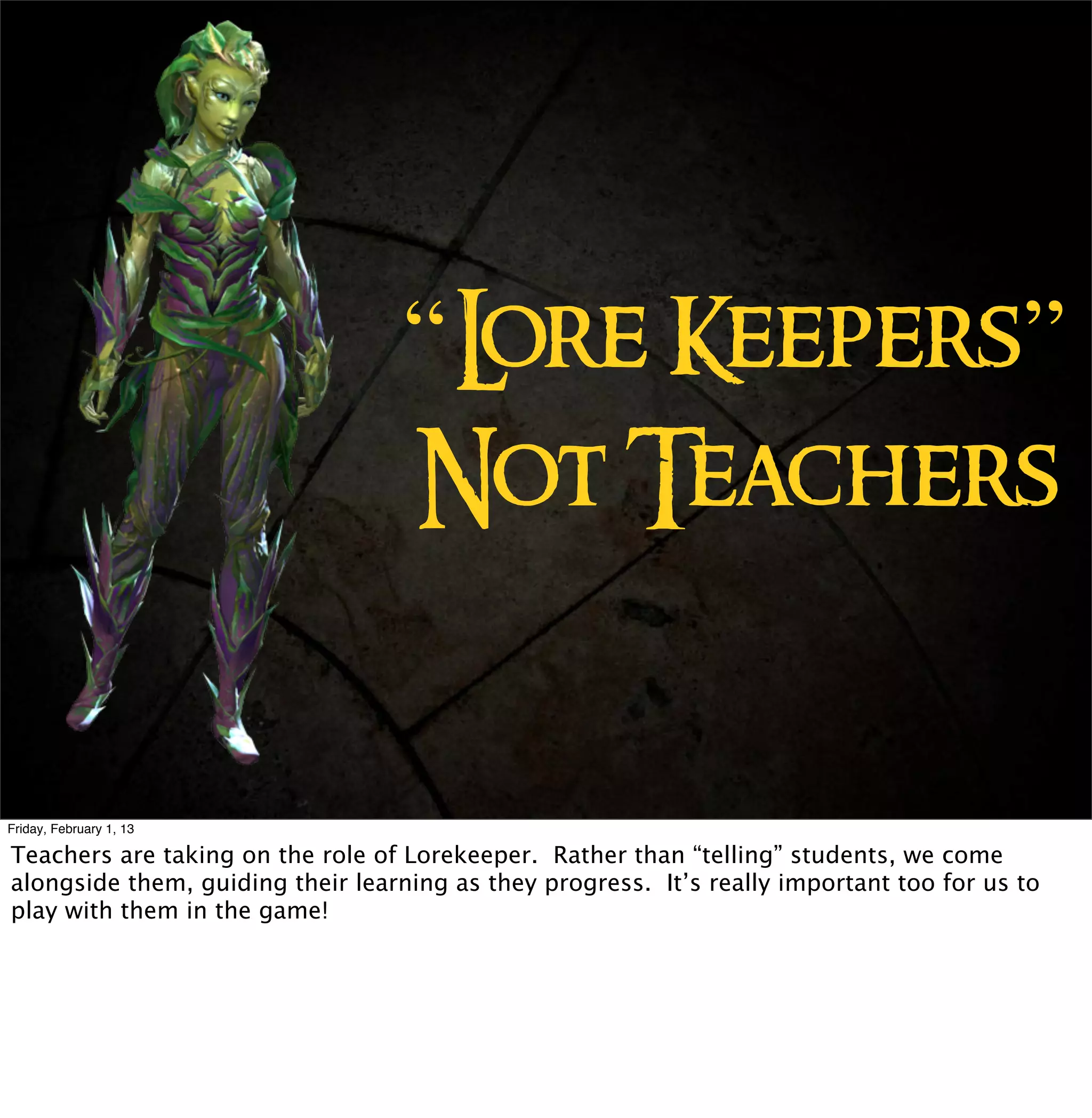 ore Keepers”
                                   “L
                                   Not Teachers


Friday, February 1, 13

Teachers are taking on the role of Lorekeeper. Rather than “telling” students, we come
alongside them, guiding their learning as they progress. It’s really important too for us to
play with them in the game!
 