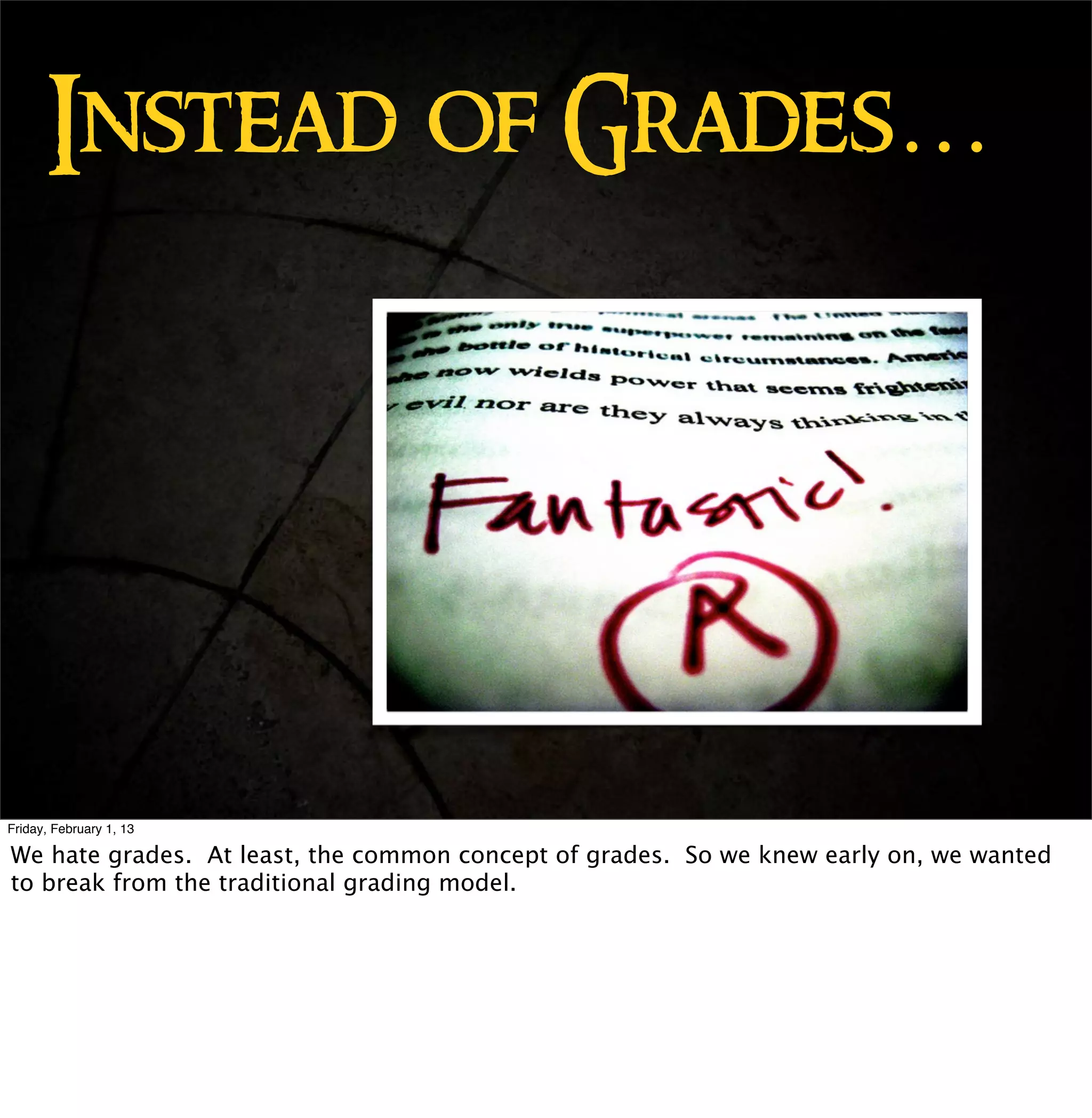 Instead of Grades…




Friday, February 1, 13

We hate grades. At least, the common concept of grades. So we knew early on, we wanted
to break from the traditional grading model.
 